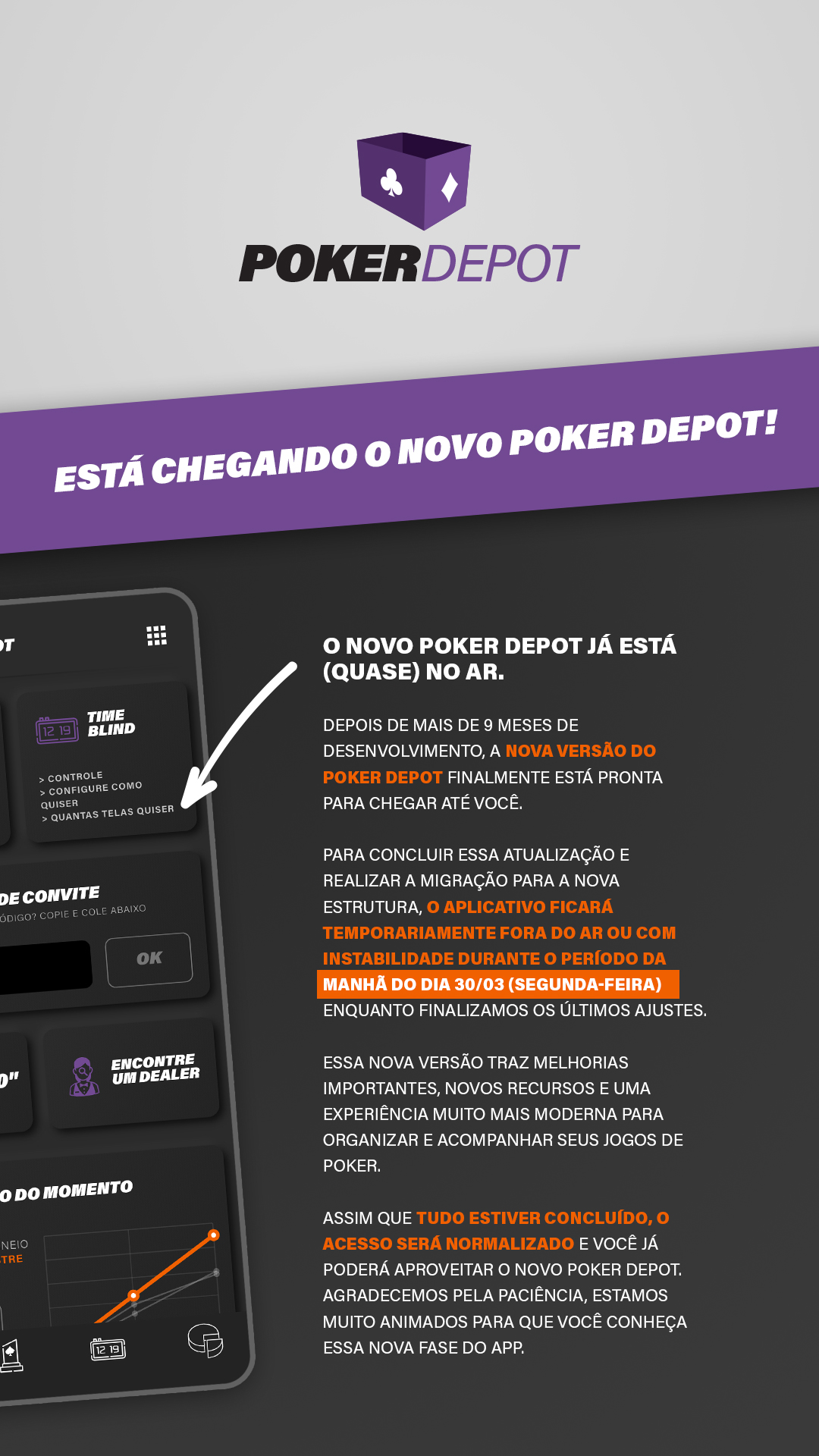 O novo Poker Depot já está (QUASE) no ar.

Depois de mais de 9 meses de desenvolvimento, a nova versão do Poker Depot finalmente está pronta para chegar até você.

Para concluir essa atualização e realizar a migração para a nova estrutura, o aplicativo ficará temporariamente fora do ar ou com instabilidade durante o período da manhã do dia 30/03 (segunda-feira) enquanto finalizamos os últimos ajustes.

Essa nova versão traz melhorias importantes, novos recursos e uma experiência muito mais moderna para organizar e acompanhar seus jogos de poker.

Assim que tudo estiver concluído, o acesso será normalizado e você já poderá aproveitar o novo Poker Depot.
Agradecemos pela paciência, estamos muito animados para que você conheça essa nova fase do app.